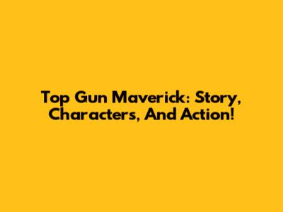Top Gun Maverick: Story, Characters, And Action!