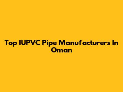 Top IUPVC Pipe Manufacturers In Oman