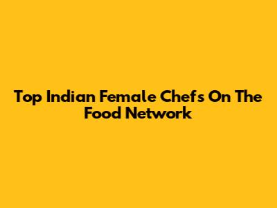 Top Indian Female Chefs On The Food Network