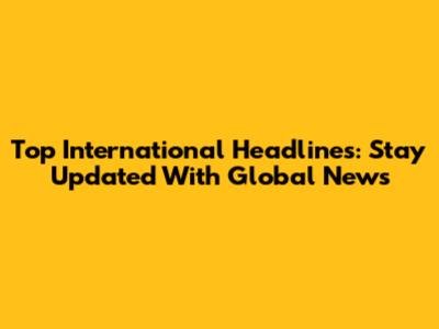 Top International Headlines: Stay Updated With Global News
