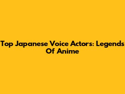 Top Japanese Voice Actors: Legends Of Anime