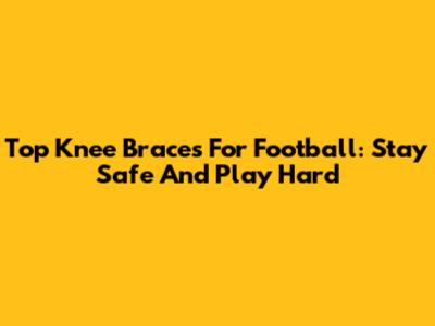 Top Knee Braces For Football: Stay Safe And Play Hard