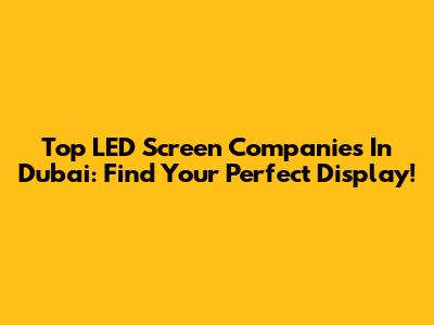 Top LED Screen Companies In Dubai: Find Your Perfect Display!