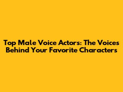 Top Male Voice Actors: The Voices Behind Your Favorite Characters