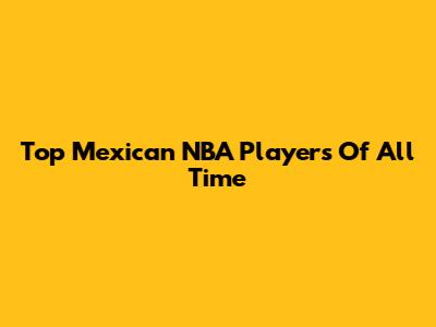 Top Mexican NBA Players Of All Time