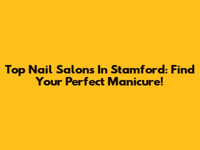 Top Nail Salons In Stamford: Find Your Perfect Manicure!