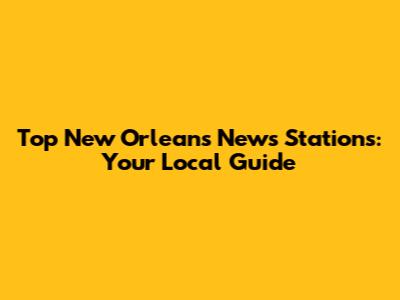 Top New Orleans News Stations: Your Local Guide