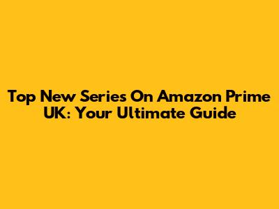 Top New Series On Amazon Prime UK: Your Ultimate Guide