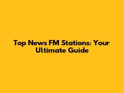 Top News FM Stations: Your Ultimate Guide