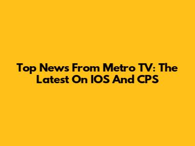 Top News From Metro TV: The Latest On IOS And CPS