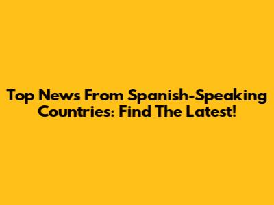 Top News From Spanish-Speaking Countries: Find The Latest!