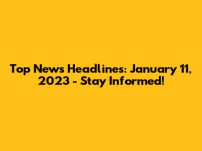 Top News Headlines: January 11, 2023 - Stay Informed!