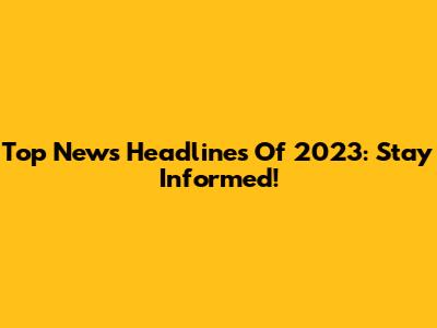 Top News Headlines Of 2023: Stay Informed!
