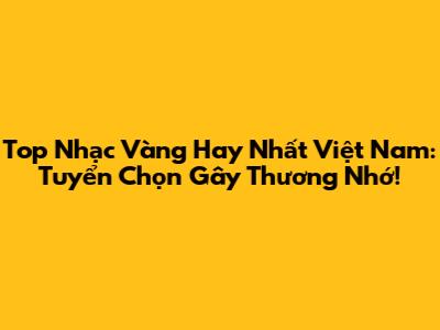 Top Nhạc Vàng Hay Nhất Việt Nam: Tuyển Chọn Gây Thương Nhớ!