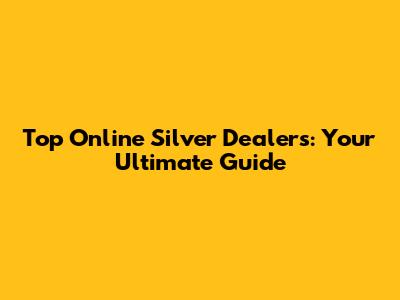 Top Online Silver Dealers: Your Ultimate Guide