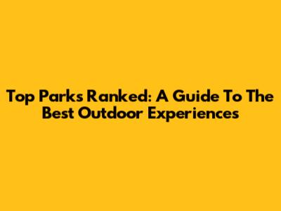 Top Parks Ranked: A Guide To The Best Outdoor Experiences