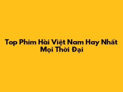 Top Phim Hài Việt Nam Hay Nhất Mọi Thời Đại