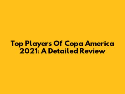 Top Players Of Copa America 2021: A Detailed Review