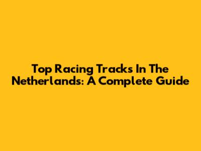 Top Racing Tracks In The Netherlands: A Complete Guide