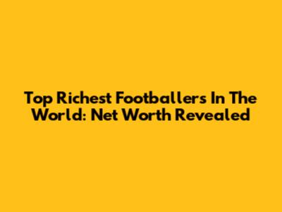 Top Richest Footballers In The World: Net Worth Revealed