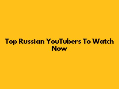 Top Russian YouTubers To Watch Now
