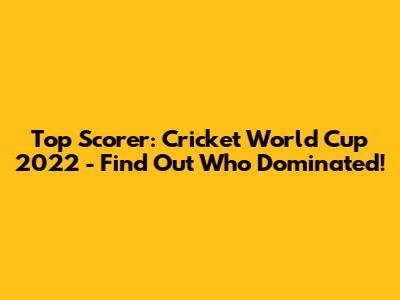 Top Scorer: Cricket World Cup 2022 - Find Out Who Dominated!