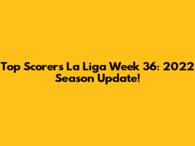Top Scorers La Liga Week 36: 2022 Season Update!