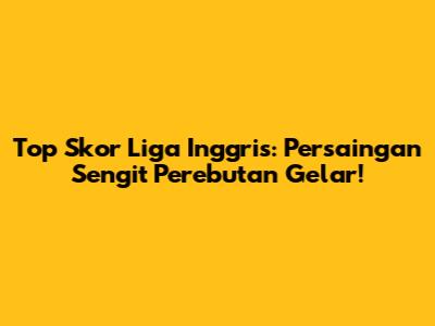 Top Skor Liga Inggris: Persaingan Sengit Perebutan Gelar!