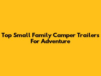 Top Small Family Camper Trailers For Adventure