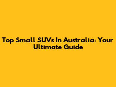 Top Small SUVs In Australia: Your Ultimate Guide