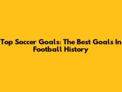 Top Soccer Goals: The Best Goals In Football History