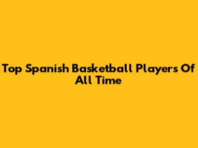 Top Spanish Basketball Players Of All Time