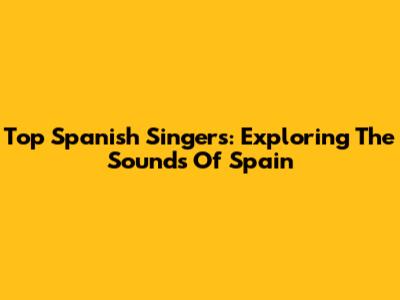 Top Spanish Singers: Exploring The Sounds Of Spain