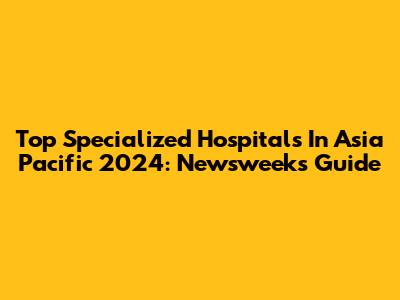 Top Specialized Hospitals In Asia Pacific 2024: Newsweek's Guide