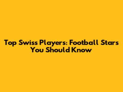 Top Swiss Players: Football Stars You Should Know