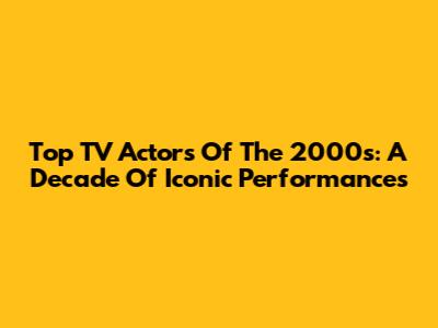 Top TV Actors Of The 2000s: A Decade Of Iconic Performances