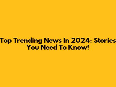 Top Trending News In 2024: Stories You Need To Know!