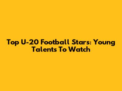 Top U-20 Football Stars: Young Talents To Watch