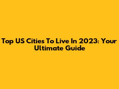 Top US Cities To Live In 2023: Your Ultimate Guide