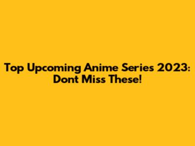Top Upcoming Anime Series 2023: Don't Miss These!