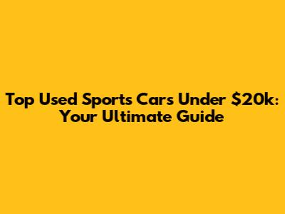 Top Used Sports Cars Under $20k: Your Ultimate Guide