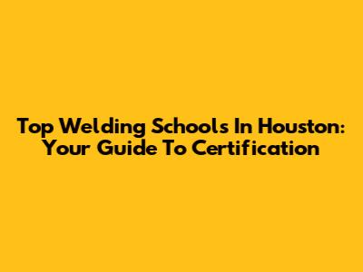 Top Welding Schools In Houston: Your Guide To Certification