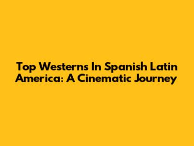 Top Westerns In Spanish Latin America: A Cinematic Journey
