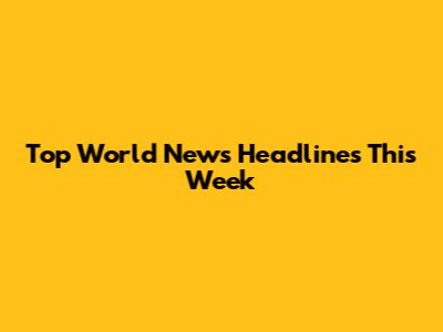 Top World News Headlines This Week