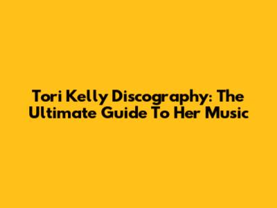 Tori Kelly Discography: The Ultimate Guide To Her Music