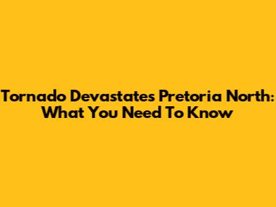 Tornado Devastates Pretoria North: What You Need To Know