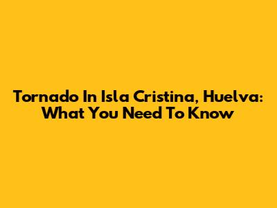 Tornado In Isla Cristina, Huelva: What You Need To Know