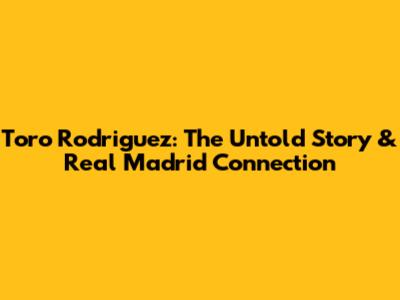 Toro Rodriguez: The Untold Story & Real Madrid Connection