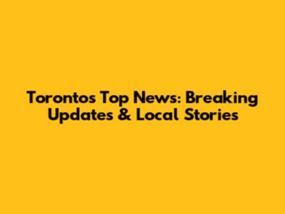 Toronto's Top News: Breaking Updates & Local Stories