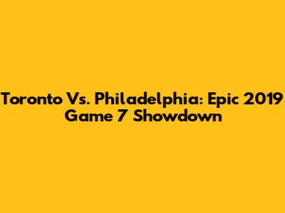 Toronto Vs. Philadelphia: Epic 2019 Game 7 Showdown